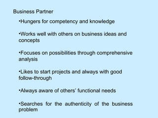 Business Partner   Hungers for competency and knowledge Works well with others on business ideas and concepts Focuses on possibilities through comprehensive analysis Likes to start projects and always with good  follow-through Always aware of others’ functional needs Searches for the authenticity of the business problem  