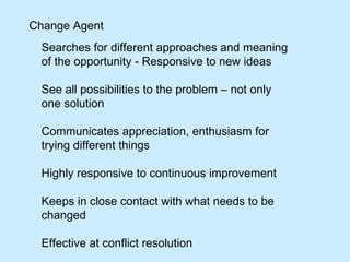 Change Agent Searches for different approaches and meaning of the opportunity - Responsive to new ideas See all possibilities to the problem – not only one solution Communicates appreciation, enthusiasm for trying different things Highly responsive to continuous improvement  Keeps in close contact with what needs to be changed Effective at conflict resolution  