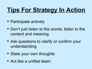 Tips For Strategy In Action Participate actively  Don’t just listen to the words; listen to the content and meaning Ask questions to clarify or confirm your understanding State your own thoughts Act like a unified team 