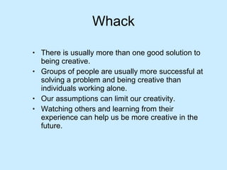 Whack There is usually more than one good solution to being creative. Groups of people are usually more successful at solving a problem and being creative than individuals working alone. Our assumptions can limit our creativity. Watching others and learning from their experience can help us be more creative in the future. 