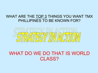 WHAT ARE THE  TOP 3  THINGS YOU WANT TMX PHILLIPINES TO BE KNOWN FOR? WHAT DO WE DO THAT IS WORLD CLASS? STRATEGY IN ACTION 
