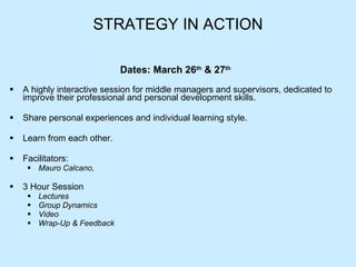 STRATEGY IN ACTION Dates: March 26 th  & 27 th   A highly interactive session for middle managers and supervisors, dedicated to improve their professional and personal development skills. Share personal experiences and individual learning style.  Learn from each other. Facilitators:  Mauro Calcano, 3 Hour Session Lectures Group Dynamics Video Wrap-Up & Feedback 