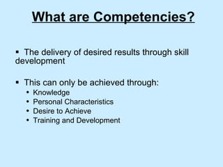 What are Competencies? The delivery of desired results through skill development This can only be achieved through: Knowledge  Personal Characteristics  Desire to Achieve Training and Development 