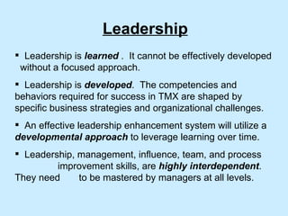 Leadership is  learned  .  It cannot be effectively developed  without a focused approach. Leadership is  developed .  The competencies and behaviors required for success in TMX are shaped by specific business strategies and organizational challenges. An effective leadership enhancement system will utilize a  developmental approach  to leverage learning over time. Leadership, management, influence, team, and process  improvement skills, are  highly interdependent .  They need  to be mastered by managers at all levels. Leadership 