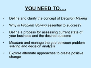 YOU NEED TO…. Define and clarify the concept of  Decision Making Why is  Problem Solving  essential to success? Define a process for assessing current state of your business and the desired outcome Measure and manage the gap between problem solving and decision analysis Explore alternate approaches to create positive change 