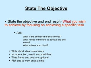 State The Objective State the objective and end result-  What   you wish to achieve by focusing on achieving a specific task Ask: What is the end result to be achieved? What needs to be done to achieve the end  result? What actions are critical? Write short, clear statements Include action, result, and modifiers Time frame and cost are optional Pick one to work on at a time 