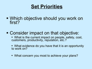 Set Priorities Which objective should you work on first? Consider impact on that objective: What is the current impact on people, safety, cost, customers, productivity, reputation, etc.?  What evidence do you have that it is an opportunity to work on? What concern you most to achieve your plans? 