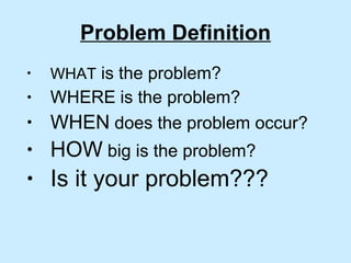 Problem Definition WHAT  is the problem? WHERE   is the problem? WHEN  does the problem occur? HOW  big is the problem? Is it your problem???   