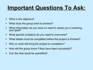 Important Questions To Ask: What is the objective? What does the group want to achieve? What information do you have on hand to assist you in reaching your goal? What specific problems do you need to overcome? What details must be completed before the project is finished? Who or what will bring the project to completion? How will the group know if they have been successful? Can the final result be quantified? 