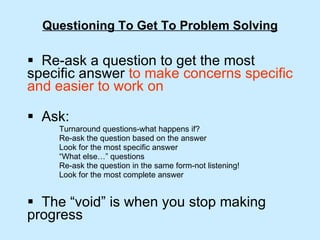 Questioning To Get To Problem Solving Re-ask a question to get the most specific answer  to make concerns specific and easier to work on Ask: Turnaround questions-what happens if? Re-ask the question based on the answer Look for the most specific answer “ What else…” questions Re-ask the question in the same form-not listening! Look for the most complete answer The “void” is when you stop making progress 
