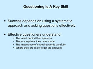 Questioning Is A Key Skill Success depends on using a systematic  approach and asking questions effectively Effective questioners understand: The intent behind their question The assumptions they have made The importance of choosing words carefully Where they are likely to get the answers 