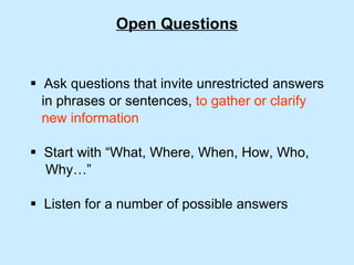 Open Questions Ask questions that invite unrestricted answers  in phrases or sentences,  to gather or clarify  new information Start with “What, Where, When, How, Who,  Why…” Listen for a number of possible answers 