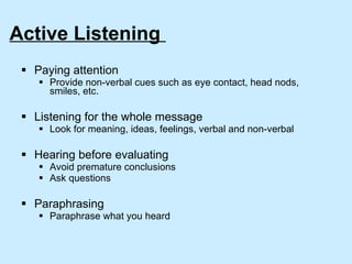 Active Listening  Paying attention Provide non-verbal cues such as eye contact, head nods, smiles, etc. Listening for the whole message Look for meaning, ideas, feelings, verbal and non-verbal Hearing before evaluating Avoid premature conclusions  Ask questions Paraphrasing Paraphrase what you heard 