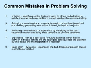 Common Mistakes In Problem Solving Imitating – identifying similar decisions taken by others and adopting to satisfy ones own particular problems is used to rationalize decision making Satisfying – searching for an acceptable solution rather than the optimal one and only generating alternatives if the original option is rejected Anchoring – over reliance on experience by identifying similar past situational analysis and using those decisions as possible outcomes Experience – can be a poor basis for future learning's in that the link between individual actions and the aggregate consequences are distorted by time delays and misinterpretation of feedback Once bitten – Twice shy.  Experience of a bad decision or process causes reservation or inaction 