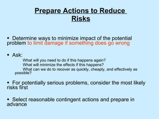 Prepare Actions to Reduce  Risks Determine ways to minimize impact of the potential problem  to limit damage if something does go wrong Ask: What will you need to do if this happens again? What will minimize the effects if this happens? What can we do to recover as quickly, cheaply, and effectively as  possible? For potentially serious problems, consider the most likely risks first Select reasonable contingent actions and prepare in advance 