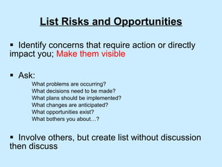 List Risks and Opportunities Identify concerns that require action or directly impact you;  Make them visible Ask: What problems are occurring? What decisions need to be made? What plans should be implemented? What changes are anticipated? What opportunities exist? What bothers you about…? Involve others, but create list without discussion  then discuss 