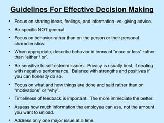 Guidelines For Effective Decision Making Focus on sharing ideas, feelings, and information -vs- giving advice. Be specific NOT general. Focus on behavior rather than on the person or their personal characteristics. When appropriate, describe behavior in terms of “more or less” rather than “either / or”. Be sensitive to self-esteem issues.  Privacy is usually best, if dealing with negative performance.  Balance with strengths and positives if you can honestly do so. Focus on what and how things are done and said rather than on “motivations” or “why”. Timeliness of feedback is important.  The more immediate the better. Assess how much information the employee can use, not the amount you want to unload. Address only one major issue at a time. 