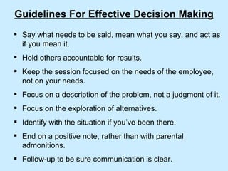 Guidelines For Effective Decision Making Say what needs to be said, mean what you say, and act as if you mean it. Hold others accountable for results. Keep the session focused on the needs of the employee, not on your needs. Focus on a description of the problem, not a judgment of it. Focus on the exploration of alternatives. Identify with the situation if you’ve been there. End on a positive note, rather than with parental admonitions. Follow-up to be sure communication is clear. 