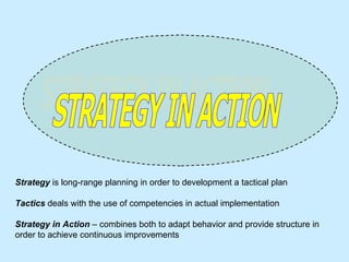 STRATEGY IN ACTION Strategy   is long-range planning in order to development a tactical plan Tactics   deals with the use of competencies in actual implementation Strategy in Action  – combines both to adapt behavior and provide structure in order to achieve continuous improvements  