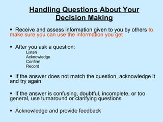 Handling Questions About Your Decision Making Receive and assess information given to you by others  to   make sure you can use the information you get After you ask a question : Listen Acknowledge Confirm Record If the answer does not match the question, acknowledge it and try again If the answer is confusing, doubtful, incomplete, or too general, use turnaround or clarifying questions Acknowledge and provide feedback 