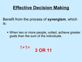 Effective Decision Making Benefit from the process of  synergism , which is: When two or more people, united, achieve greater goals than the sum of the individuals 1+1= 3 OR 11 