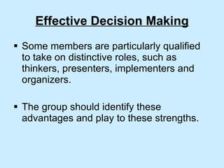 Effective Decision Making Some members are particularly qualified to take on distinctive roles, such as thinkers, presenters, implementers and organizers. The group should identify these advantages and play to these strengths. 