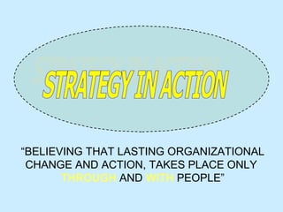 “ BELIEVING THAT LASTING ORGANIZATIONAL CHANGE AND ACTION, TAKES PLACE ONLY  THROUGH  AND  WITH  PEOPLE” STRATEGY IN ACTION 