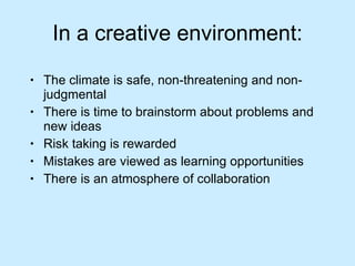 In a creative environment: The climate is safe, non-threatening and non-judgmental There is time to brainstorm about problems and new ideas Risk taking is rewarded Mistakes are viewed as learning opportunities There is an atmosphere of collaboration 
