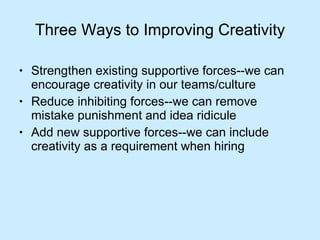 Three Ways to Improving Creativity Strengthen existing supportive forces--we can encourage creativity in our teams/culture Reduce inhibiting forces--we can remove mistake punishment and idea ridicule Add new supportive forces--we can include creativity as a requirement when hiring 