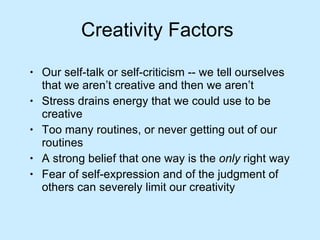 Creativity Factors  Our self-talk or self-criticism -- we tell ourselves that we aren’t creative and then we aren’t Stress drains energy that we could use to be creative Too many routines, or never getting out of our routines A strong belief that one way is the  only  right way Fear of self-expression and of the judgment of others can severely limit our creativity 