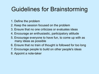 Guidelines for Brainstorming 1. Define the problem 2. Keep the session focused on the problem 3. Ensure that no one criticizes or evaluates ideas  4. Encourage an enthusiastic, participatory attitude  5. Encourage everyone to have fun, to come up with as many ideas as possible 6. Ensure that no train of thought is followed for too long 7. Encourage people to build on other people's ideas 8. Appoint a note-taker 