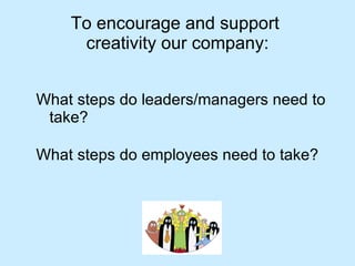 To encourage and support  creativity our company: What steps do leaders/managers need to take? What steps do employees need to take? 