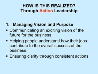 HOW IS THIS REALIZED? Through  Action  Leadership 1.  Managing Vision and Purpose Communicating an exciting vision of the future for the business Helping people understand how their jobs contribute to the overall success of the business  Ensuring clarity through consistent actions 