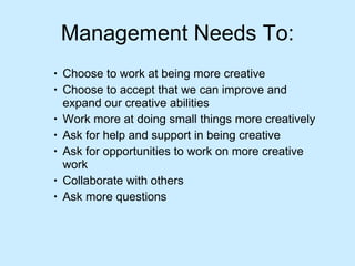 Management Needs To: Choose to work at being more creative  Choose to accept that we can improve and expand our creative abilities  Work more at doing small things more creatively  Ask for help and support in being creative  Ask for opportunities to work on more creative work  Collaborate with others  Ask more questions  