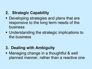 2.  Strategic Capability Developing strategies and plans that are responsive to the long term needs of the business Understanding the strategic implications to the business 3.  Dealing with Ambiguity Managing change in a thoughtful & well planned manner, rather than a reactive one 