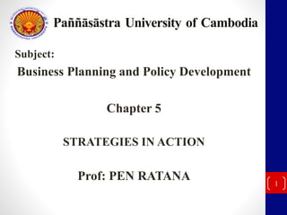 Paññāsāstra University of Cambodia 
Subject: 
Business Planning and Policy Development 
Chapter 5 
STRATEGIES IN ACTION 
Prof: PEN RATANA 
1 
 