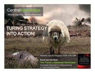 Presenter: Ajay M. Pangarkar, CTDP, CPA, CMA
Based Upon the Book
The Trainer’s Balanced Scorecard:
A Complete Resource for Linking Learning
to Organizational Strategy
CentralKnowledge
Where Learning…Means Business
 