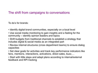 The shift from campaigns to conversations To do’s for brands: Identify digital brand communities, especially on a local level Use social media monitoring to gain insights and a feeling for the community – identify opinion leaders and topics Shift budgets from traditional channels to establish a strategy that includes digital & social media as an integrated part Review internal structures (cross department teams) to ensure dialog capacities Set clear goals for activities and track key performance indicators like fans, mentions, interactions, activations, direct sales, buzz,… Start with little steps and adapt plans according to internal/external feedback and KPI tracking 