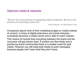 Optimize media & networks “ We are not in the business of supporting media companies. We are in the business of connecting consumers.” Trevor Edwards, VP Global Brand, Nike Companies spend most of their marketing budget on media instead of content. In times of digital extensions and social networks – everybody becomes a media owner and is able to reach masses.  This means for brands that everything between the brand and the consumer will get stream lined. If content can flow freely and is pushed by brand communities there is a smaller need for paid media. However you still need paid media to push messages, because people can’t want what they don’t know. 