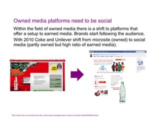 Owned media platforms need to be social Within the field of owned media there is a shift to platforms that offer a setup to earned media. Brands start following the audience. With 2010 Coke and Unilever shift from microsite (owned) to social media (partly owned but high ratio of earned media). *  http://www.nma.co.uk/news/cover-story-coke-drops-campaign-sites-in-favour-of-social-media/3008538.article   