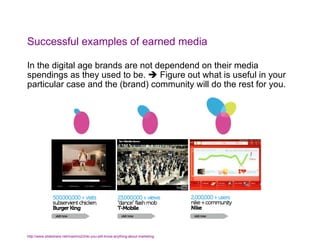 Successful examples of earned media In the digital age brands are not dependend on their media spendings as they used to be.    Figure out what is useful in your particular case and the (brand) community will do the rest for you. http://www.slideshare.net/maximo23/do-you-still-know-anything-about-marketing   