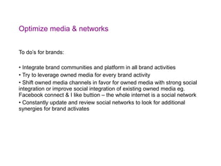 Optimize media & networks To do’s for brands: Integrate brand communities and platform in all brand activities Try to leverage owned media for every brand activity Shift owned media channels in favor for owned media with strong social integration or improve social integration of existing owned media eg. Facebook connect & I like buttion – the whole internet is a social network Constantly update and review social networks to look for additional synergies for brand activates 