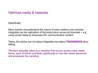 Optimize media & networks Specifically  Many brands misunderstand the nature of each medium and consider integration as the replication of the brand story across all channels – e.g. using social media to showcase ATL communication content Today, the stories are not about integration but about  TRANSMEDIA  story telling. . The term basically refers to a narrative that occurs across many media forms, each of which contribute significantly to how the viewer perceives and processes the narrative. 
