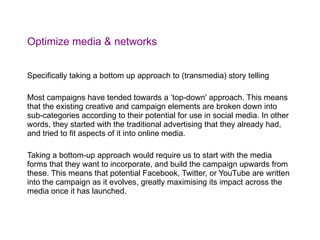 Optimize media & networks Specifically taking a bottom up approach to (transmedia) story telling  Most campaigns have tended towards a ‘top-down' approach. This means that the existing creative and campaign elements are broken down into sub-categories according to their potential for use in social media. In other words, they started with the traditional advertising that they already had, and tried to fit aspects of it into online media. Taking a bottom-up approach would require us to start with the media forms that they want to incorporate, and build the campaign upwards from these. This means that potential Facebook, Twitter, or YouTube are written into the campaign as it evolves, greatly maximising its impact across the media once it has launched. 