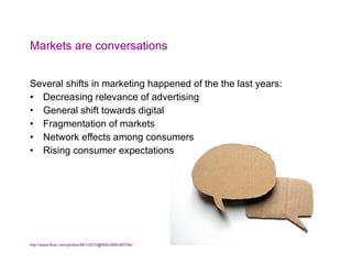 Markets are conversations Several shifts in marketing happened of the the last years: Decreasing relevance of advertising General shift towards digital Fragmentation of markets Network effects among consumers Rising consumer expectations http://www.flickr.com/photos/88133570@N00/2980385784/   