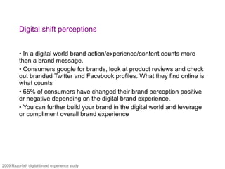 Digital shift perceptions In a digital world brand action/experience/content counts more than a brand message. Consumers google for brands, look at product reviews and check out branded Twitter and Facebook profiles. What they find online is what counts 65% of consumers have changed their brand perception positive or negative depending on the digital brand experience. You can further build your brand in the digital world and leverage or compliment overall brand experience 2009 Razorfish digital brand experience study 