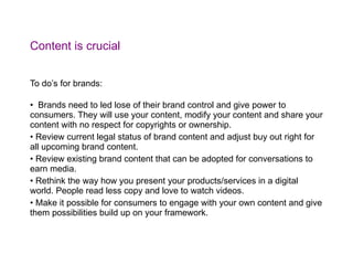 Content is crucial To do’s for brands: Brands need to led lose of their brand control and give power to consumers. They will use your content, modify your content and share your content with no respect for copyrights or ownership. Review current legal status of brand content and adjust buy out right for all upcoming brand content. Review existing brand content that can be adopted for conversations to earn media. Rethink the way how you present your products/services in a digital world. People read less copy and love to watch videos. Make it possible for consumers to engage with your own content and give them possibilities build up on your framework. 