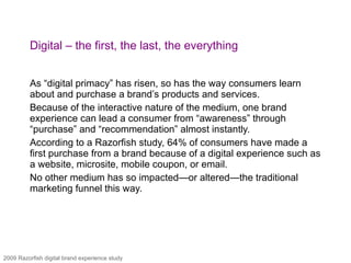 Digital – the first, the last, the everything As “digital primacy” has risen, so has the way consumers learn about and purchase a brand’s products and services.  Because of the interactive nature of the medium, one brand experience can lead a consumer from “awareness” through “purchase” and “recommendation” almost instantly.  According to a Razorfish study, 64% of consumers have made a first purchase from a brand because of a digital experience such as a website, microsite, mobile coupon, or email.  No other medium has so impacted—or altered—the traditional marketing funnel this way. 2009 Razorfish digital brand experience study 