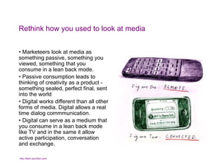 Rethink how you used to look at media Marketeers look at media as something passive, something you viewed, something that you consume in a lean back mode. Passive consumption leads to thinking of creativity as a product - something sealed, perfect final, sent into the world Digital works different than all other forms of media. Digital allows a real time dialog commmunication. Digital can serve as a medium that you consume in a lean back mode like TV and in the same it allow active participation, conversation and exchange.  http://feed.razorfish.com/   