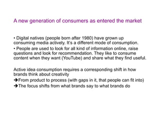 A new generation of consumers as entered the market Digital natives (people born after 1980) have grown up consuming media actively. Itʼs a different mode of consumption. People are used to look for all kind of information online, raise questions and look for recommendation. They like to consume content when they want (YouTube) and share what they find useful. Active idea consumption requires a corresponding shift in how brands think about creativity From product to process (with gaps in it, that people can fit into) The focus shifts from what brands say to what brands do 